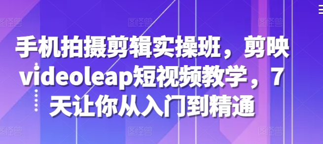 手机拍摄剪辑实操班，剪映videoleap短视频教学，7天让你从入门到精通-中创网_分享创业项目_助您在家赚钱