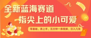最新蓝海赛道，指尖上的小可爱，几分钟一条治愈系视频，日入几张，矩阵操作收益翻倍-中创网_分享创业项目_助您在家赚钱
