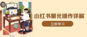 小红书聚光操作详解，涵盖素材、开户、定位、计划搭建等全流程实操-中创网_分享创业项目_助您在家赚钱