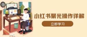 （13792期）小红书聚光操作详解，涵盖素材、开户、定位、计划搭建等全流程实操-中创网_分享创业项目_助您在家赚钱