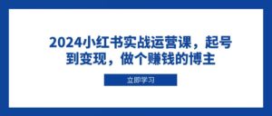 2024小红书实战运营课,起号到变现,做个赚钱的博主-中创网_分享创业项目_助您在家赚钱