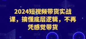 2024短视频带货实战课,搞懂底层逻辑,不再凭感觉带货-中创网_分享创业项目_助您在家赚钱