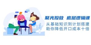 聚光投放底层逻辑课,从基础知识到计划搭建,助你降低开口成本十倍-中创网_分享创业项目_助您在家赚钱