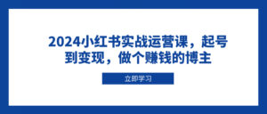 (13841期)2024小红书实战运营课,起号到变现,做个赚钱的博主-中创网_分享创业项目_助您在家赚钱