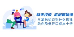 (13844期)聚光投放 底层逻辑课,从基础知识到计划搭建,助你降低开口成本十倍-中创网_分享创业项目_助您在家赚钱