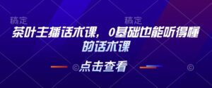 茶叶主播话术课,0基础也能听得懂的话术课-中创网_分享创业项目_助您在家赚钱