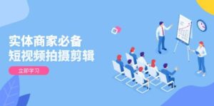 实体商家必备!短视频拍摄剪辑,从基础到进阶 全面提升视频质量与获客效果-中创网_分享创业项目_助您在家赚钱