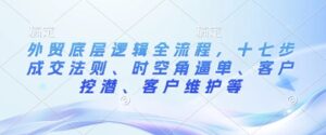 外贸底层逻辑全流程,十七步成交法则、时空角逼单、客户挖潜、客户维护等-中创网_分享创业项目_助您在家赚钱
