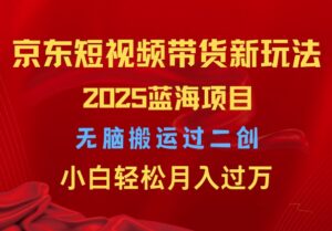 2025京东短视频带货新玩法,无脑搬运过二创,小白轻松月入过W-中创网_分享创业项目_助您在家赚钱