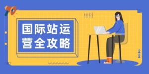 国际站运营全攻略:涵盖日常运营到数据分析,助力打造高效运营思路-中创网_分享创业项目_助您在家赚钱
