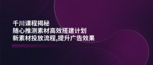 （14317期）巨量千川课程内容揭密：随心所欲推断素材内容高效率构建方案,新创意推广步骤,提高广告效应-中创网_分享创业项目_助您在家赚钱