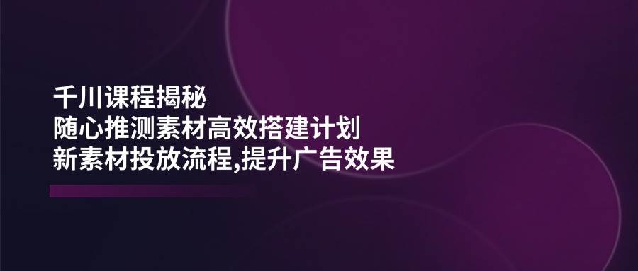 巨量千川课程内容揭密：随心所欲推断素材内容高效率构建方案,新创意推广步骤,提高广告效应-中创网_分享创业项目_助您在家赚钱