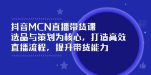 抖音MCN直播带货课:选品与策划为核心, 打造高效直播流程, 提升带货能力-中创网_分享创业项目_助您在家赚钱