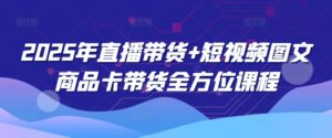 2025年直播卖货 小视频图文并茂产品卡带货多方位课程内容-中创网_分享创业项目_助您在家赚钱