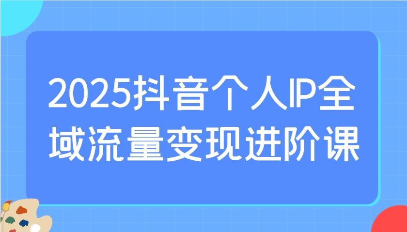 2025抖音个人IP全域流量变现进阶课：选爆品、抖音付费投流、千川投流实操及优化等-中创网_分享创业项目_助您在家赚钱