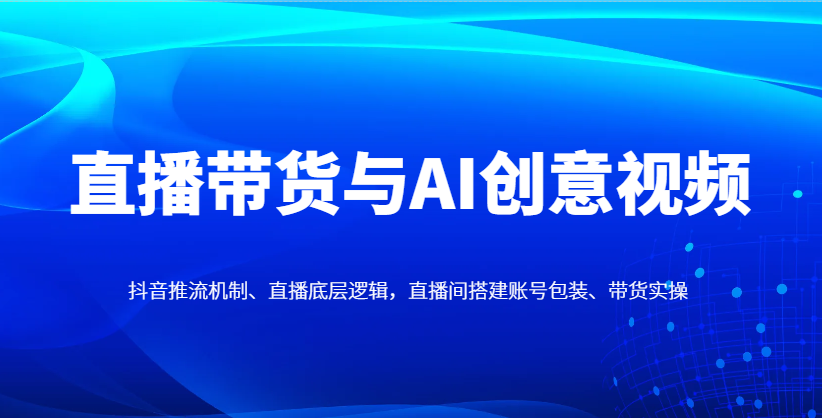直播带货与AI创意视频，抖音推流机制、直播底层逻辑，直播间搭建账号包装、带货实操-中创网_分享创业项目_助您在家赚钱