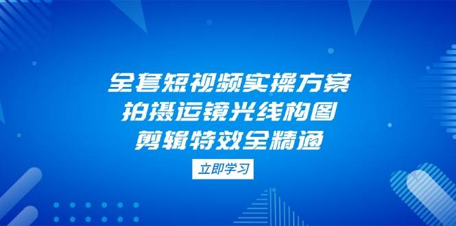 全套短视频实操方案，拍摄运镜光线构图，剪辑特效全精通-中创网_分享创业项目_助您在家赚钱