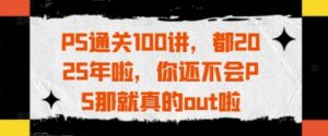 PS通关100讲,都2025年啦,你还不会PS那就真的out啦-中创网_分享创业项目_助您在家赚钱