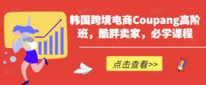 韩国跨境电商Coupang高阶班,酷胖卖家,必学课程-中创网_分享创业项目_助您在家赚钱