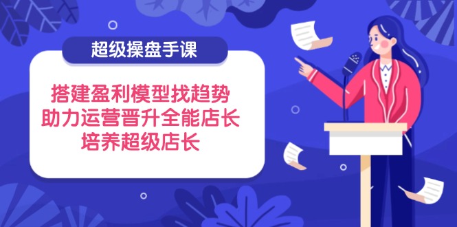 （14431期）超级操盘手课，搭建盈利模型找趋势，助力运营晋升全能店长，培养超级店长-中创网_分享创业项目_助您在家赚钱
