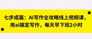 七步成篇:AI写作全攻略线上视频课,用ai搞定写作,每天早下班2小时-中创网_分享创业项目_助您在家赚钱