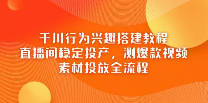 千川行为兴趣搭建教程，直播间稳定投产，测爆款视频，素材投放全流程-中创网_分享创业项目_助您在家赚钱