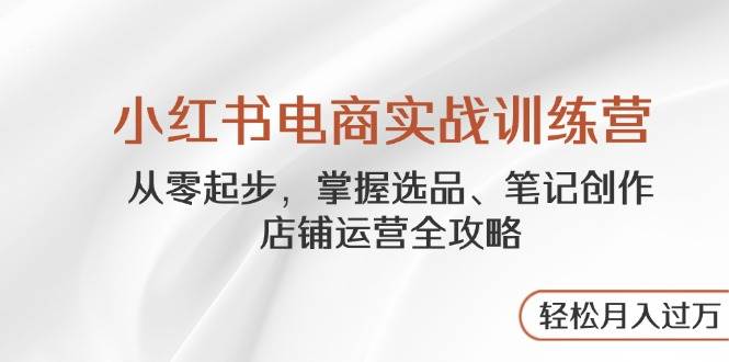 小红书电商实战训练营，从零起步，掌握选品、笔记创作、店铺运营全攻略，轻松月入过万-中创网_分享创业项目_助您在家赚钱