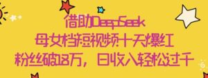 借助DeepSeek，母女档短视频十天爆红，粉丝破18W，日收入轻松几张-中创网_分享创业项目_助您在家赚钱