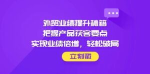 外贸业绩提升秘籍,把握产品获客要点,实现业绩倍增,轻松破局-中创网_分享创业项目_助您在家赚钱