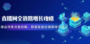 直播间全链路增长攻略,爆品场景流量拆解,数据复盘店铺霸榜实战-中创网_分享创业项目_助您在家赚钱