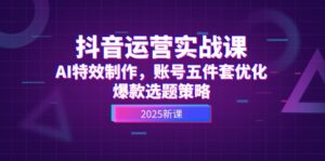 (14918期)抖音运营实战课,AI特效制作,账号五件套优化,爆款选题策略-中创网_分享创业项目_助您在家赚钱