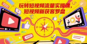 玩转短视频流量实操课,短视频新获客罗盘-中创网_分享创业项目_助您在家赚钱