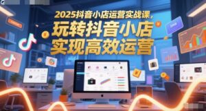 2025抖音小店运营实战课,玩转抖音小店,实现高效运营-中创网_分享创业项目_助您在家赚钱