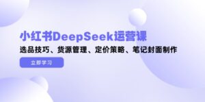 (14748期)小红书DeepSeek运营课,选品技巧、货源管理、定价策略、笔记封面制作-中创网_分享创业项目_助您在家赚钱