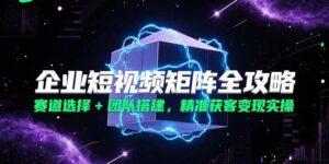 (15242期)企业短视频矩阵全攻略,赛道选择+团队搭建,精准获客变现实操-中创网_分享创业项目_助您在家赚钱