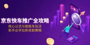 (15099期)京东快车推广全攻略,核心公式与智能车玩法,新手必学拉新收割策略-中创网_分享创业项目_助您在家赚钱
