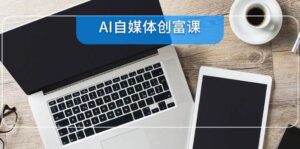 AI自媒体创富课,账号准备到直播带货,零基础22项技能速成-中创网_分享创业项目_助您在家赚钱