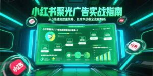 (15248期)小红书聚光广告实战指南,从0搭建到放量策略,低成本获客全流程解析-中创网_分享创业项目_助您在家赚钱