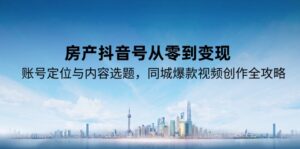 (15104期)房产抖音号从零到变现,账号定位与内容选题,同城爆款视频创作全攻略-中创网_分享创业项目_助您在家赚钱