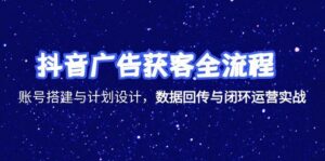 (15122期)抖音广告获客全流程,账号搭建与计划设计,数据回传与闭环运营实战-中创网_分享创业项目_助您在家赚钱