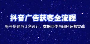 抖音广告获客全流程,账号搭建与计划设计,数据回传与闭环运营实战-中创网_分享创业项目_助您在家赚钱