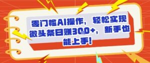 零门槛AI操作,轻松实现微头条日入3张+,新手也能上手!-中创网_分享创业项目_助您在家赚钱