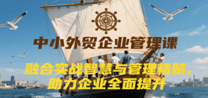 中小外贸企业管理课,融合实战智慧与管理精髓,助力企业全面提升管理水平-中创网_分享创业项目_助您在家赚钱