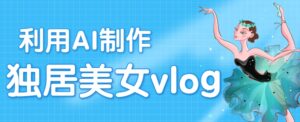 利用AI制作独居美女vlog短视频，零门槛轻松做爆款，22条作品涨粉33万-中创网_分享创业项目_助您在家赚钱