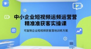 中小企业短视频运营精准获客实操课，可复制企业短视频获客落地训练方案-中创网_分享创业项目_助您在家赚钱
