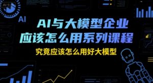 AI与大模型企业应该怎么用系列课程，究竟应该怎么用好大模型-中创网_分享创业项目_助您在家赚钱