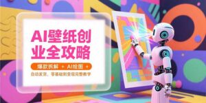 (15312期)AI壁纸创业全攻略,爆款拆解+AI绘图+自动发货,零基础到变现完整教学-中创网_分享创业项目_助您在家赚钱