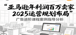 亚马逊年利润百万卖家2025运营规划布局,广告进阶课程案例指导分析-中创网_分享创业项目_助您在家赚钱