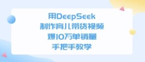 用DeepSeek制作育儿带货视频，手把手教学，爆10W单销量-中创网_分享创业项目_助您在家赚钱