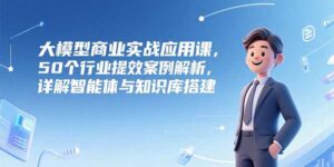 (15274期)大模型商业实战应用课,50个行业提效案例解析,详解智能体与知识库搭建-中创网_分享创业项目_助您在家赚钱